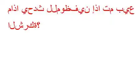 ماذا يحدث للموظفين إذا تم بيع الشركة؟